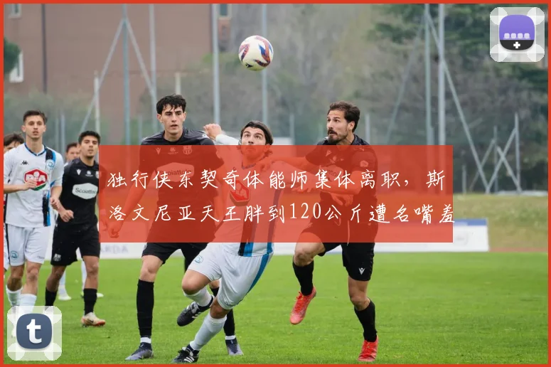 独行侠东契奇体能师集体离职，斯洛文尼亚天王胖到120公斤遭名嘴羞辱